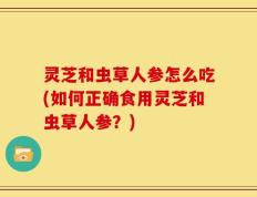 灵芝和虫草人参怎么吃(如何正确食用灵芝和虫草人参？)