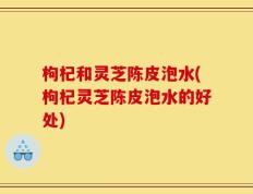 枸杞和灵芝陈皮泡水(枸杞灵芝陈皮泡水的好处)