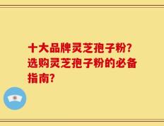 十大品牌灵芝孢子粉？选购灵芝孢子粉的必备指南？