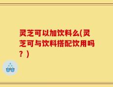 灵芝可以加饮料么(灵芝可与饮料搭配饮用吗？)