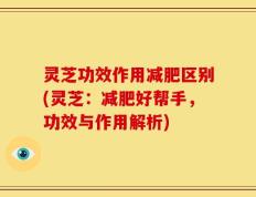 灵芝功效作用减肥区别(灵芝：减肥好帮手，功效与作用解析)