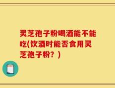 灵芝孢子粉喝酒能不能吃(饮酒时能否食用灵芝孢子粉？)