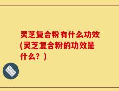 灵芝复合粉有什么功效(灵芝复合粉的功效是什么？)