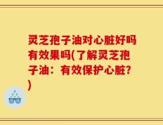 灵芝孢子油对心脏好吗有效果吗(了解灵芝孢子油：有效保护心脏？)