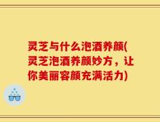 灵芝与什么泡酒养颜(灵芝泡酒养颜妙方，让你美丽容颜充满活力)