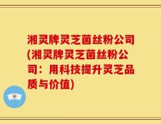 湘灵牌灵芝菌丝粉公司(湘灵牌灵芝菌丝粉公司：用科技提升灵芝品质与价值)