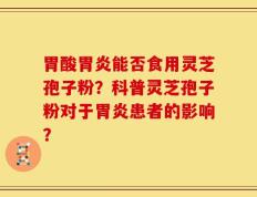 胃酸胃炎能否食用灵芝孢子粉？科普灵芝孢子粉对于胃炎患者的影响？