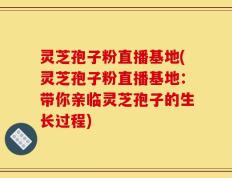 灵芝孢子粉直播基地(灵芝孢子粉直播基地：带你亲临灵芝孢子的生长过程)