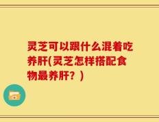 灵芝可以跟什么混着吃养肝(灵芝怎样搭配食物最养肝？)