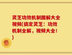 灵芝功效机制图解大全视频(搞定灵芝：功效机制全解，视频大全！)