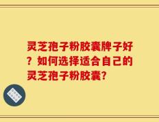灵芝孢子粉胶囊牌子好？如何选择适合自己的灵芝孢子粉胶囊？