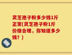 灵芝孢子粉多少钱1斤正常(灵芝孢子粉1斤价格合理，你知道多少钱？)