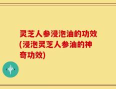 灵芝人参浸泡油的功效(浸泡灵芝人参油的神奇功效)