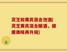 灵芝和黄芪混合泡酒(灵芝黄芪混合酿酒，健康美味再升级)