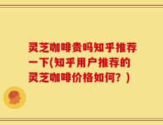 灵芝咖啡贵吗知乎推荐一下(知乎用户推荐的灵芝咖啡价格如何？)