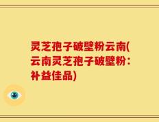灵芝孢子破壁粉云南(云南灵芝孢子破壁粉：补益佳品)