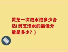 灵芝一次泡水泡多少合适(灵芝泡水的最佳分量是多少？)