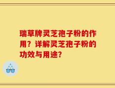 瑞草牌灵芝孢子粉的作用？详解灵芝孢子粉的功效与用途？