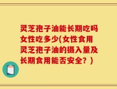 灵芝孢子油能长期吃吗女性吃多少(女性食用灵芝孢子油的摄入量及长期食用能否安全？)