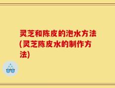 灵芝和陈皮的泡水方法(灵芝陈皮水的制作方法)