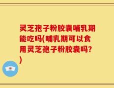 灵芝孢子粉胶囊哺乳期能吃吗(哺乳期可以食用灵芝孢子粉胶囊吗？)