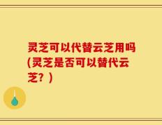 灵芝可以代替云芝用吗(灵芝是否可以替代云芝？)