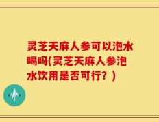 灵芝天麻人参可以泡水喝吗(灵芝天麻人参泡水饮用是否可行？)