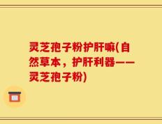 灵芝孢子粉护肝嘛(自然草本，护肝利器——灵芝孢子粉)