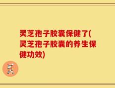 灵芝孢子胶囊保健了(灵芝孢子胶囊的养生保健功效)