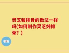 灵芝和排骨的做法一样吗(如何制作灵芝炖排骨？)