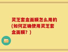 灵芝套盒面膜怎么用的(如何正确使用灵芝套盒面膜？)