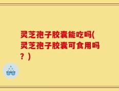 灵芝孢子胶囊能吃吗(灵芝孢子胶囊可食用吗？)