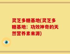 灵芝多糖基地(灵芝多糖基地：功效神奇的天然营养素来源)