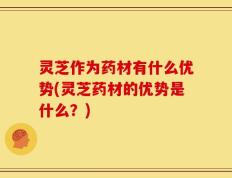 灵芝作为药材有什么优势(灵芝药材的优势是什么？)