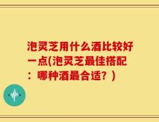 泡灵芝用什么酒比较好一点(泡灵芝最佳搭配：哪种酒最合适？)