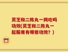 灵芝和二陈丸一同吃吗功效(灵芝和二陈丸一起服用有哪些功效？)