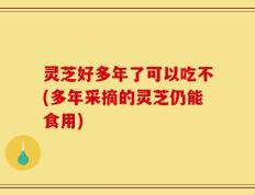 灵芝好多年了可以吃不(多年采摘的灵芝仍能食用)