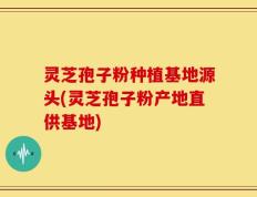 灵芝孢子粉种植基地源头(灵芝孢子粉产地直供基地)