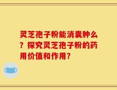灵芝孢子粉能消囊肿么？探究灵芝孢子粉的药用价值和作用？