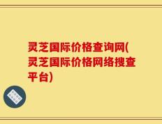 灵芝国际价格查询网(灵芝国际价格网络搜查平台)
