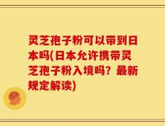 灵芝孢子粉可以带到日本吗(日本允许携带灵芝孢子粉入境吗？最新规定解读)