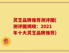 灵芝品牌推荐测评图(测评图揭晓：2021年十大灵芝品牌推荐)