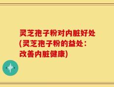 灵芝孢子粉对内脏好处(灵芝孢子粉的益处：改善内脏健康)