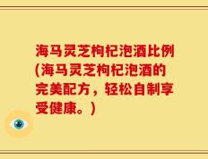 海马灵芝枸杞泡酒比例(海马灵芝枸杞泡酒的完美配方，轻松自制享受健康。)