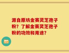 源自原坊金赛灵芝孢子粉？了解金赛灵芝孢子粉的功效和用途？