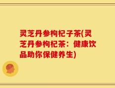 灵芝丹参枸杞子茶(灵芝丹参枸杞茶：健康饮品助你保健养生)