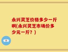 永兴灵芝价格多少一斤啊(永兴灵芝市场价多少元一斤？)
