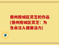 德州陵城区灵芝的作品(德州陵城区灵芝：为生命注入健康活力)