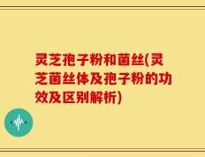 灵芝孢子粉和菌丝(灵芝菌丝体及孢子粉的功效及区别解析)