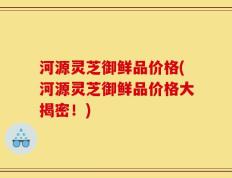 河源灵芝御鲜品价格(河源灵芝御鲜品价格大揭密！)